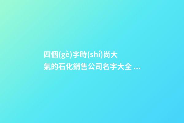 四個(gè)字時(shí)尚大氣的石化銷售公司名字大全 這批值得推選-第1張-公司起名-玄機(jī)派